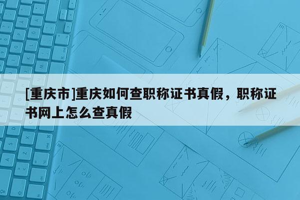 [重慶市]重慶如何查職稱證書真假，職稱證書網上怎么查真假