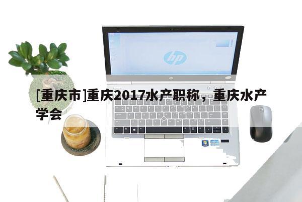 [重慶市]重慶2017水產職稱，重慶水產學會