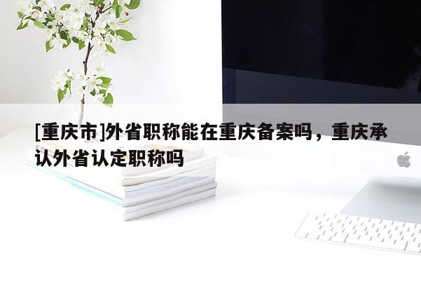 [重慶市]外省職稱能在重慶備案嗎，重慶承認外省認定職稱嗎