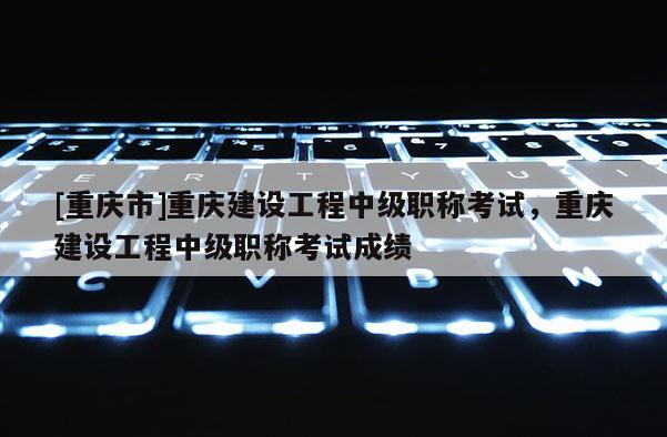 [重慶市]重慶建設工程中級職稱考試，重慶建設工程中級職稱考試成績