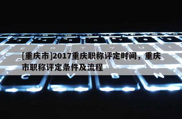 [重慶市]2017重慶職稱評(píng)定時(shí)間，重慶市職稱評(píng)定條件及流程
