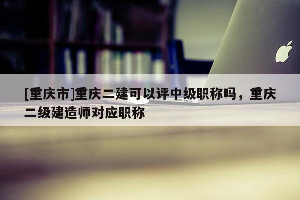 [重慶市]重慶二建可以評(píng)中級(jí)職稱(chēng)嗎，重慶二級(jí)建造師對(duì)應(yīng)職稱(chēng)