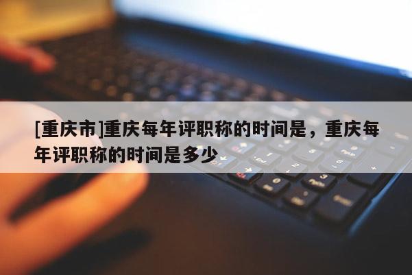 [重慶市]重慶每年評職稱的時間是，重慶每年評職稱的時間是多少