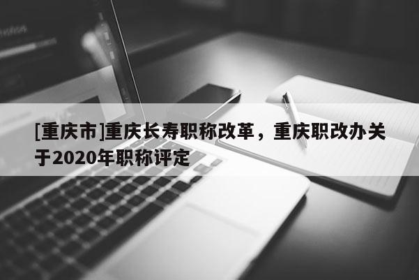 [重慶市]重慶長(zhǎng)壽職稱改革，重慶職改辦關(guān)于2020年職稱評(píng)定