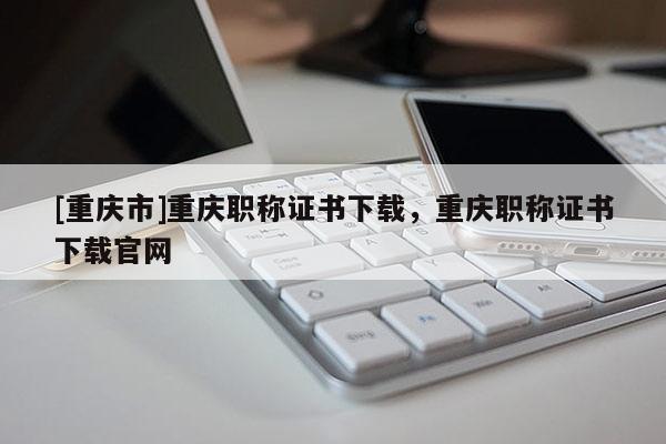 [重慶市]重慶職稱證書下載，重慶職稱證書下載官網