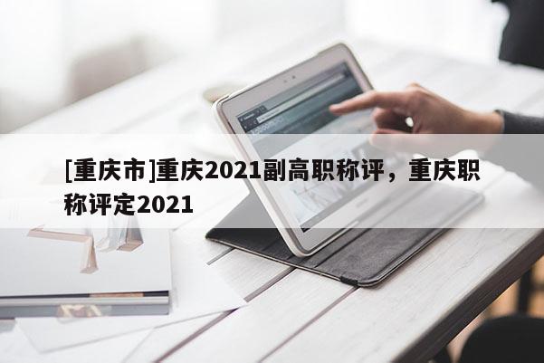 [重慶市]重慶2021副高職稱評，重慶職稱評定2021