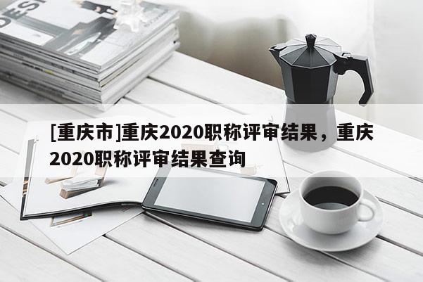 [重慶市]重慶2020職稱評審結果，重慶2020職稱評審結果查詢