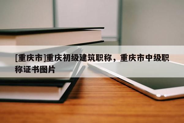 [重慶市]重慶初級建筑職稱，重慶市中級職稱證書圖片