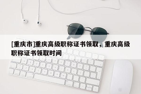 [重慶市]重慶高級職稱證書領(lǐng)取，重慶高級職稱證書領(lǐng)取時間