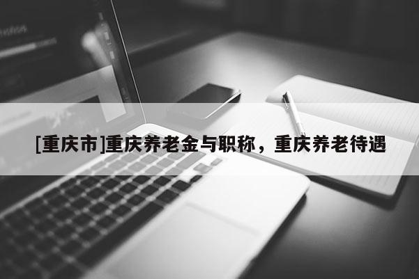 [重慶市]重慶養老金與職稱，重慶養老待遇