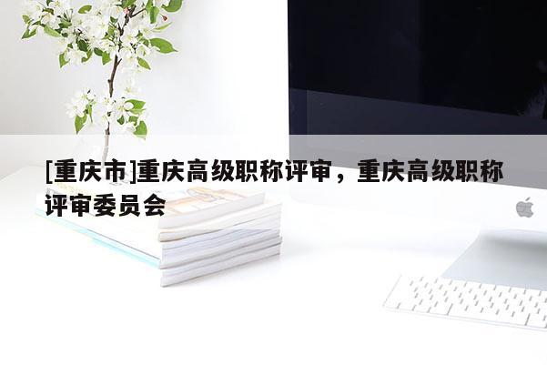 [重慶市]重慶高級職稱評審，重慶高級職稱評審委員會