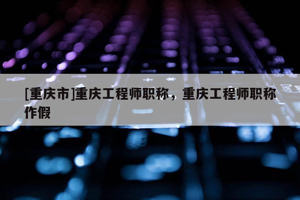 [重慶市]重慶工程師職稱，重慶工程師職稱作假