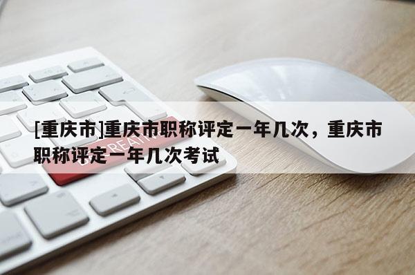 [重慶市]重慶市職稱評定一年幾次，重慶市職稱評定一年幾次考試