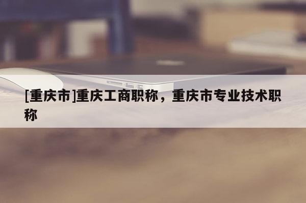 [重慶市]重慶工商職稱，重慶市專業技術職稱