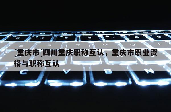 [重慶市]四川重慶職稱互認，重慶市職業資格與職稱互認