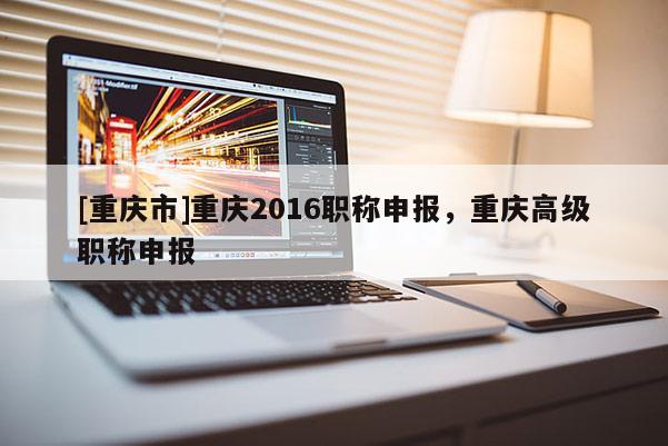 [重慶市]重慶2016職稱申報，重慶高級職稱申報