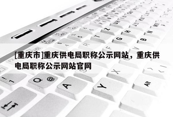 [重慶市]重慶供電局職稱公示網站，重慶供電局職稱公示網站官網