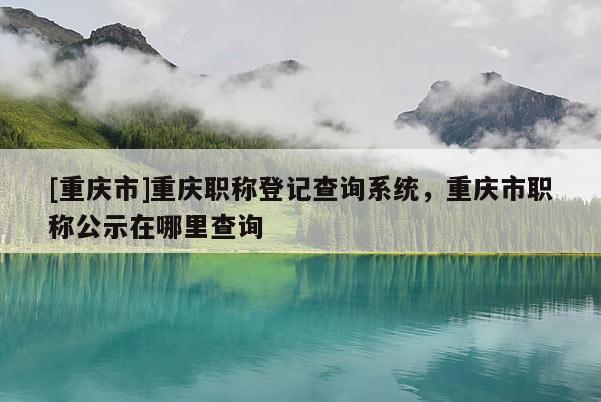 [重慶市]重慶職稱登記查詢系統(tǒng)，重慶市職稱公示在哪里查詢