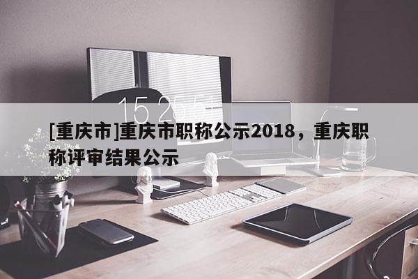 [重慶市]重慶市職稱公示2018，重慶職稱評審結果公示