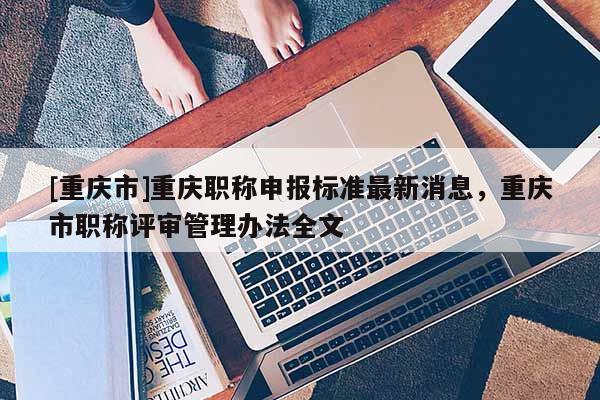 [重慶市]重慶職稱申報標準最新消息，重慶市職稱評審管理辦法全文