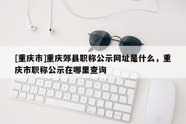[重慶市]重慶郊縣職稱公示網址是什么，重慶市職稱公示在哪里查詢