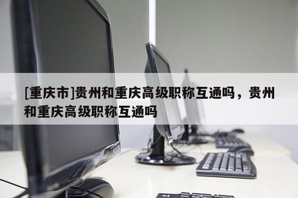 [重慶市]貴州和重慶高級職稱互通嗎，貴州和重慶高級職稱互通嗎