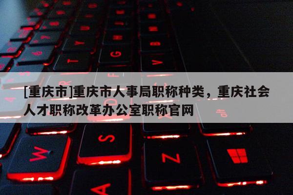 [重慶市]重慶市人事局職稱種類，重慶社會人才職稱改革辦公室職稱官網