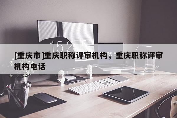 [重慶市]重慶職稱(chēng)評(píng)審機(jī)構(gòu)，重慶職稱(chēng)評(píng)審機(jī)構(gòu)電話(huà)