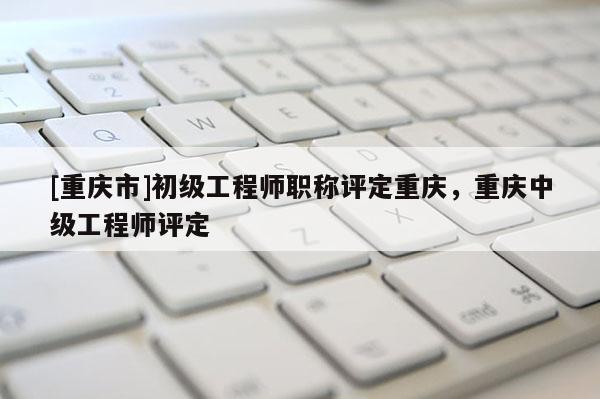 [重慶市]初級工程師職稱評定重慶，重慶中級工程師評定
