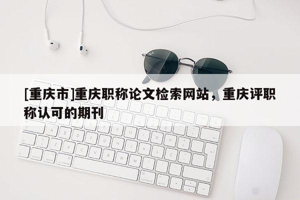 [重慶市]重慶職稱論文檢索網站，重慶評職稱認可的期刊