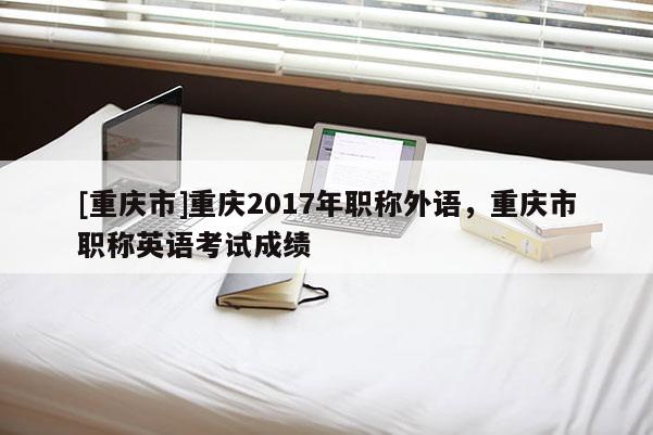 [重慶市]重慶2017年職稱外語，重慶市職稱英語考試成績