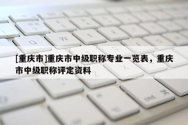 [重慶市]重慶市中級職稱專業一覽表，重慶市中級職稱評定資料