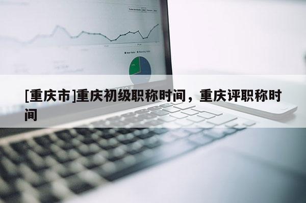 [重慶市]重慶初級職稱時間，重慶評職稱時間