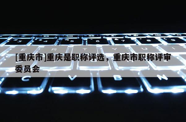 [重慶市]重慶是職稱評選，重慶市職稱評審委員會