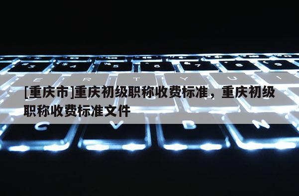 [重慶市]重慶初級職稱收費標準，重慶初級職稱收費標準文件