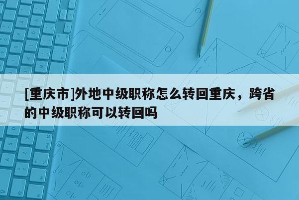 [重慶市]外地中級(jí)職稱怎么轉(zhuǎn)回重慶，跨省的中級(jí)職稱可以轉(zhuǎn)回嗎