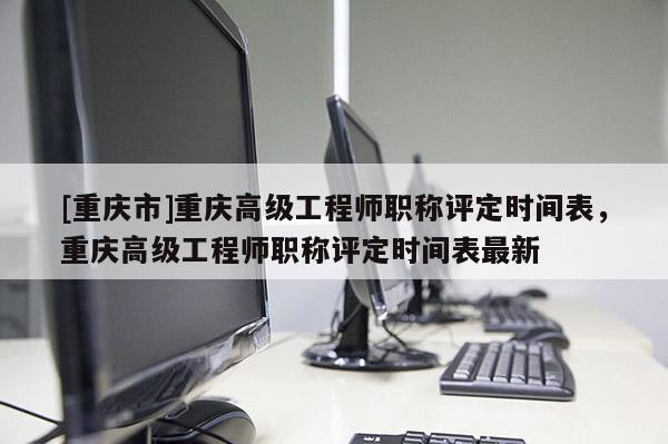 [重慶市]重慶高級工程師職稱評定時間表，重慶高級工程師職稱評定時間表最新