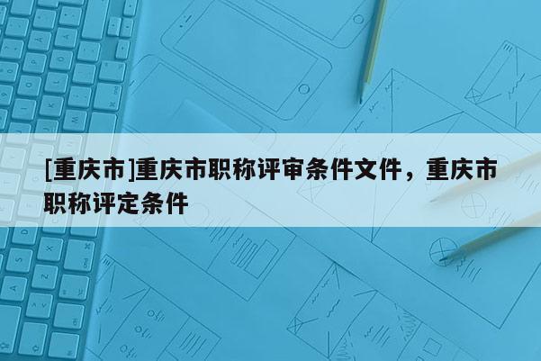 [重慶市]重慶市職稱評審條件文件，重慶市職稱評定條件