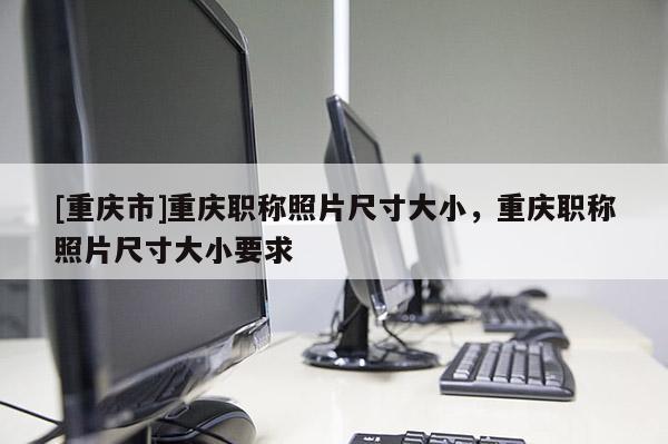 [重慶市]重慶職稱照片尺寸大小，重慶職稱照片尺寸大小要求