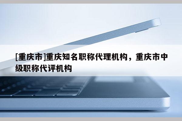 [重慶市]重慶知名職稱代理機構，重慶市中級職稱代評機構