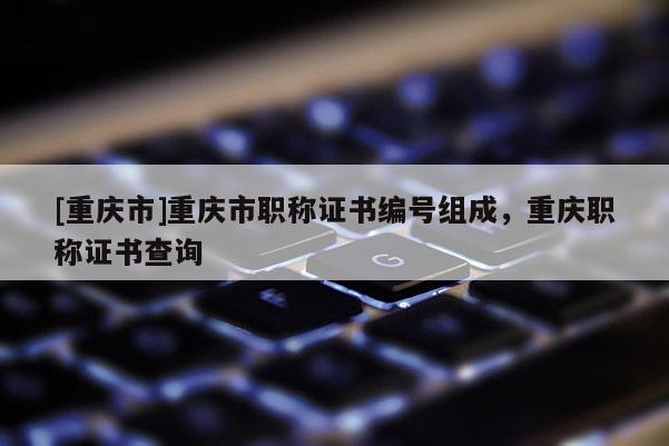 [重慶市]重慶市職稱證書編號(hào)組成，重慶職稱證書查詢