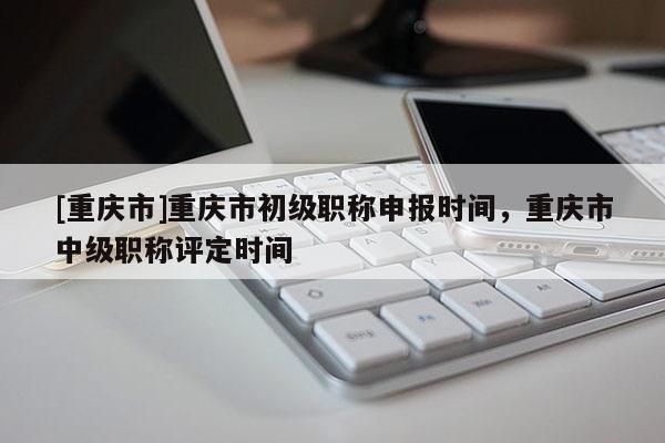 [重慶市]重慶市初級職稱申報時間，重慶市中級職稱評定時間