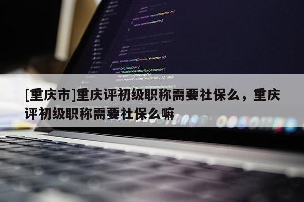 [重慶市]重慶評(píng)初級(jí)職稱需要社保么，重慶評(píng)初級(jí)職稱需要社保么嘛