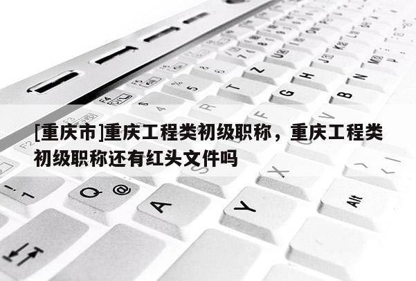 [重慶市]重慶工程類初級職稱，重慶工程類初級職稱還有紅頭文件嗎