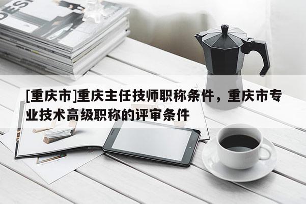 [重慶市]重慶主任技師職稱條件，重慶市專業技術高級職稱的評審條件