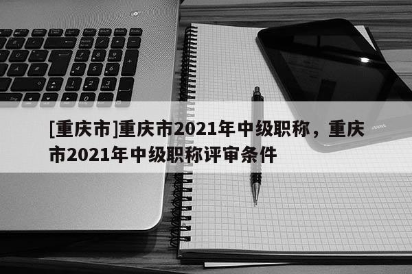 [重慶市]重慶市2021年中級職稱，重慶市2021年中級職稱評審條件