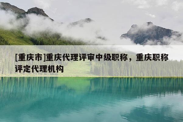 [重慶市]重慶代理評審中級職稱，重慶職稱評定代理機構