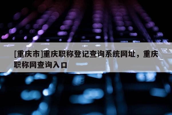 [重慶市]重慶職稱登記查詢系統網址，重慶職稱網查詢入口