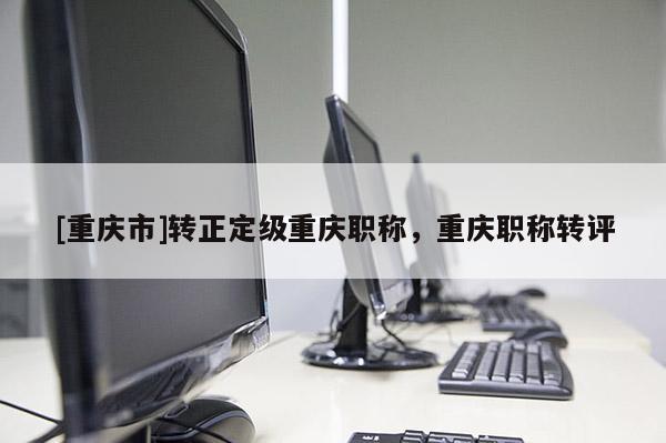 [重慶市]轉正定級重慶職稱，重慶職稱轉評