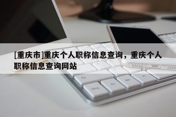 [重慶市]重慶個(gè)人職稱信息查詢，重慶個(gè)人職稱信息查詢網(wǎng)站